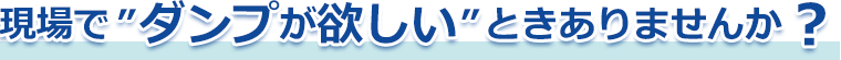 現場で”ダンプが欲しい”ときありませんか?