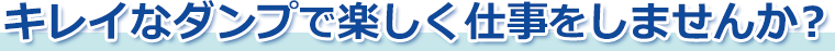 キレイなダンプで楽しく仕事をしませんか？